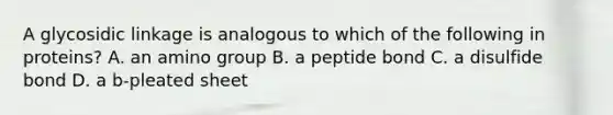 A glycosidic linkage is analogous to which of the following in proteins? A. an amino group B. a peptide bond C. a disulfide bond D. a b-pleated sheet