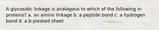 A glycosidic linkage is analogous to which of the following in proteins? a. an amino linkage b. a peptide bond c. a hydrogen bond d. a b-pleated sheet