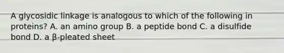 A glycosidic linkage is analogous to which of the following in proteins? A. an amino group B. a peptide bond C. a disulfide bond D. a β-pleated sheet