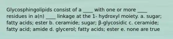 Glycosphingolipids consist of a ____ with one or more ____ residues in a(n) ____ linkage at the 1- hydroxyl moiety. a. sugar; fatty acids; ester b. ceramide; sugar; β-glycosidic c. ceramide; fatty acid; amide d. glycerol; fatty acids; ester e. none are true