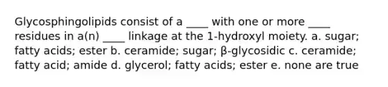 Glycosphingolipids consist of a ____ with one or more ____ residues in a(n) ____ linkage at the 1-hydroxyl moiety. a. sugar; fatty acids; ester b. ceramide; sugar; β-glycosidic c. ceramide; fatty acid; amide d. glycerol; fatty acids; ester e. none are true