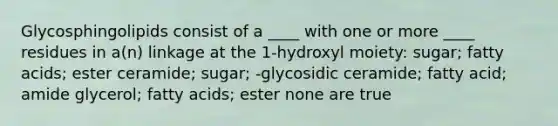 Glycosphingolipids consist of a ____ with one or more ____ residues in a(n) linkage at the 1-hydroxyl moiety: sugar; fatty acids; ester ceramide; sugar; -glycosidic ceramide; fatty acid; amide glycerol; fatty acids; ester none are true