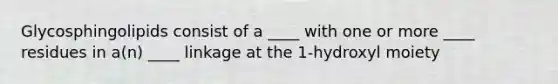 Glycosphingolipids consist of a ____ with one or more ____ residues in a(n) ____ linkage at the 1-hydroxyl moiety