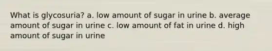 What is glycosuria? a. low amount of sugar in urine b. average amount of sugar in urine c. low amount of fat in urine d. high amount of sugar in urine