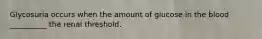 Glycosuria occurs when the amount of glucose in the blood __________ the renal threshold.