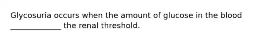 Glycosuria occurs when the amount of glucose in the blood _____________ the renal threshold.