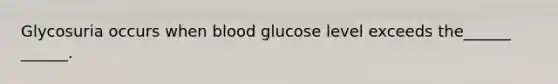 Glycosuria occurs when blood glucose level exceeds the______ ______.