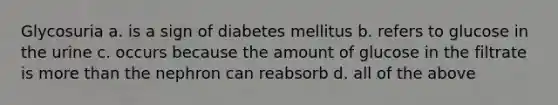 Glycosuria a. is a sign of diabetes mellitus b. refers to glucose in the urine c. occurs because the amount of glucose in the filtrate is more than the nephron can reabsorb d. all of the above