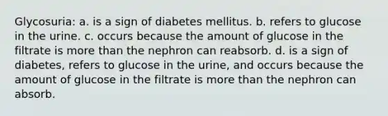 Glycosuria: a. is a sign of diabetes mellitus. b. refers to glucose in the urine. c. occurs because the amount of glucose in the filtrate is more than the nephron can reabsorb. d. is a sign of diabetes, refers to glucose in the urine, and occurs because the amount of glucose in the filtrate is more than the nephron can absorb.