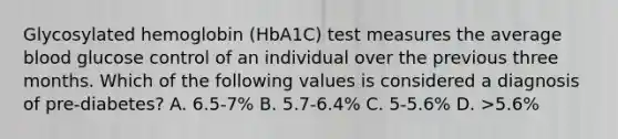 Glycosylated hemoglobin (HbA1C) test measures the average blood glucose control of an individual over the previous three months. Which of the following values is considered a diagnosis of pre-diabetes? A. 6.5-7% B. 5.7-6.4% C. 5-5.6% D. >5.6%