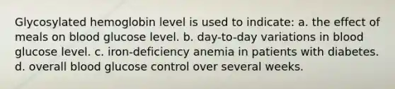 Glycosylated hemoglobin level is used to indicate: a. the effect of meals on blood glucose level. b. day-to-day variations in blood glucose level. c. iron-deficiency anemia in patients with diabetes. d. overall blood glucose control over several weeks.