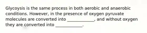 Glycoysis is the same process in both aerobic and anaerobic conditions. However, in the presence of oxygen pyruvate molecules are converted into _____________, and without oxygen they are converted into _____________.