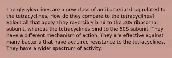 The glycylcyclines are a new class of antibacterial drug related to the tetracyclines. How do they compare to the tetracyclines? Select all that apply They reversibly bind to the 30S ribosomal subunit, whereas the tetracyclines bind to the 50S subunit. They have a different mechanism of action. They are effective against many bacteria that have acquired resistance to the tetracyclines. They have a wider spectrum of activity.