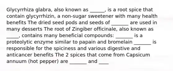 Glycyrrhiza glabra, also known as ______, is a root spice that contain glycyrrhizin, a non-sugar sweetener with many health benefits The dried seed pods and seeds of _______ are used in many desserts The root of Zingiber officinale, also known as _____, contains many beneficial compounds: _______ is a proteolytic enzyme similar to papain and bromelain _______ is responsible for the spiciness and various digestive and anticancer benefits The 2 spices that come from Capsicum annuum (hot pepper) are _______ and ____