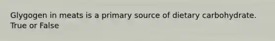 Glygogen in meats is a primary source of dietary carbohydrate. True or False