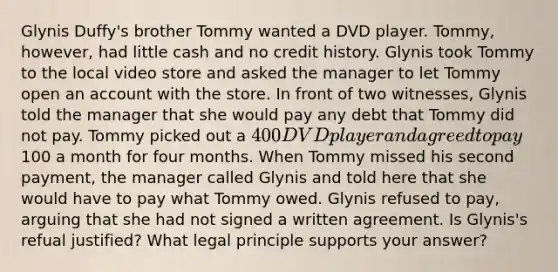 Glynis Duffy's brother Tommy wanted a DVD player. Tommy, however, had little cash and no credit history. Glynis took Tommy to the local video store and asked the manager to let Tommy open an account with the store. In front of two witnesses, Glynis told the manager that she would pay any debt that Tommy did not pay. Tommy picked out a 400 DVD player and agreed to pay100 a month for four months. When Tommy missed his second payment, the manager called Glynis and told here that she would have to pay what Tommy owed. Glynis refused to pay, arguing that she had not signed a written agreement. Is Glynis's refual justified? What legal principle supports your answer?