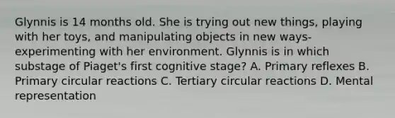 Glynnis is 14 months old. She is trying out new things, playing with her toys, and manipulating objects in new ways-experimenting with her environment. Glynnis is in which substage of Piaget's first cognitive stage? A. Primary reflexes B. Primary circular reactions C. Tertiary circular reactions D. Mental representation