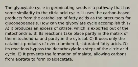 The glyoxylate cycle in germinating seeds is a pathway that has some similarity to the citric acid cycle. It uses the carbon-based products from the catabolism of fatty acids as the precursors for gluconeogenesis. How can the glyoxylate cycle accomplish this? A) It produces an excess of citrate, which is exported out of the mitochondria. B) Its reactions take place partly in the matrix of the mitochondria and partly in the cytosol. C) It uses only the catabolic products of even-numbered, saturated fatty acids. D) Its reactions bypass the decarboxylation steps of the citric acid cycle. E) It prevents the formation of malate, allowing carbons from acetate to form oxaloacetate.