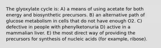 The glyoxylate cycle is: A) a means of using acetate for both energy and biosynthetic precursors. B) an alternative path of glucose metabolism in cells that do not have enough O2. C) defective in people with phenylketonuria D) active in a mammalian liver. E) the most direct way of providing the precursors for synthesis of nucleic acids (for example, ribose).