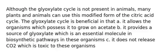 Although the glyoxylate cycle is not present in animals, many plants and animals can use this modified form of the citric acid cycle. The glyoxylate cycle is beneficial in that a. it allows the organisms which possess it to grow on acetate b. it provides a source of glyoxylate which is an essential molecule in biosynthetic pathways in these organisms c. it does not release CO2 which is toxic to these organisms