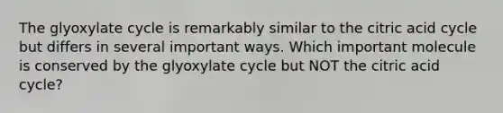 The glyoxylate cycle is remarkably similar to the citric acid cycle but differs in several important ways. Which important molecule is conserved by the glyoxylate cycle but NOT the citric acid cycle?