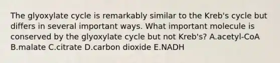 The glyoxylate cycle is remarkably similar to the Kreb's cycle but differs in several important ways. What important molecule is conserved by the glyoxylate cycle but not Kreb's? A.acetyl-CoA B.malate C.citrate D.carbon dioxide E.NADH