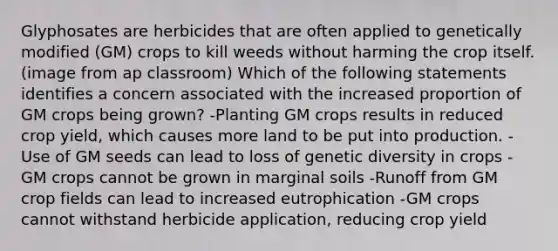 Glyphosates are herbicides that are often applied to genetically modified (GM) crops to kill weeds without harming the crop itself. (image from ap classroom) Which of the following statements identifies a concern associated with the increased proportion of GM crops being grown? -Planting GM crops results in reduced crop yield, which causes more land to be put into production. -Use of GM seeds can lead to loss of genetic diversity in crops -GM crops cannot be grown in marginal soils -Runoff from GM crop fields can lead to increased eutrophication -GM crops cannot withstand herbicide application, reducing crop yield