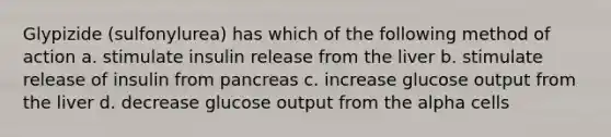 Glypizide (sulfonylurea) has which of the following method of action a. stimulate insulin release from the liver b. stimulate release of insulin from pancreas c. increase glucose output from the liver d. decrease glucose output from the alpha cells