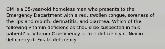 GM is a 35-year-old homeless man who presents to the Emergency Department with a red, swollen tongue, soreness of the lips and mouth, dermatitis, and diarrhea. Which of the following vitamin deficiencies should be suspected in this patient? a. Vitamin C deficiency b. Iron deficiency c. Niacin deficiency d. Folate deficiency