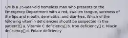 GM is a 35-year-old homeless man who presents to the Emergency Department with a red, swollen tongue, soreness of the lips and mouth, dermatitis, and diarrhea. Which of the following vitamin deficiencies should be suspected in this patient? a. Vitamin C deficiency b. Iron deficiency c. Niacin deficiency d. Folate deficiency