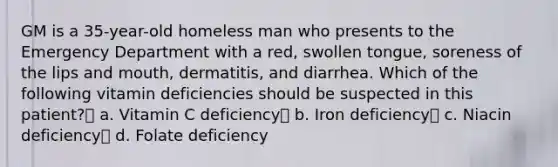 GM is a 35-year-old homeless man who presents to the Emergency Department with a red, swollen tongue, soreness of the lips and mouth, dermatitis, and diarrhea. Which of the following vitamin deficiencies should be suspected in this patient? a. Vitamin C deficiency b. Iron deficiency c. Niacin deficiency d. Folate deficiency