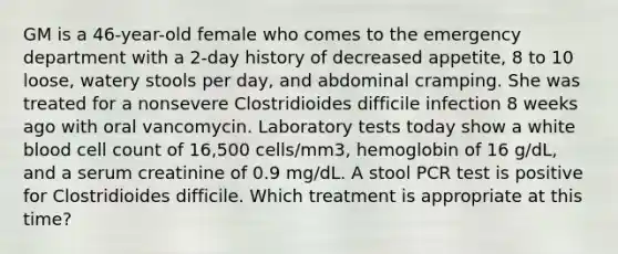 GM is a 46-year-old female who comes to the emergency department with a 2-day history of decreased appetite, 8 to 10 loose, watery stools per day, and abdominal cramping. She was treated for a nonsevere Clostridioides difficile infection 8 weeks ago with oral vancomycin. Laboratory tests today show a white blood cell count of 16,500 cells/mm3, hemoglobin of 16 g/dL, and a serum creatinine of 0.9 mg/dL. A stool PCR test is positive for Clostridioides difficile. Which treatment is appropriate at this time?