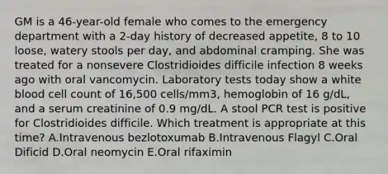 GM is a 46-year-old female who comes to the emergency department with a 2-day history of decreased appetite, 8 to 10 loose, watery stools per day, and abdominal cramping. She was treated for a nonsevere Clostridioides difficile infection 8 weeks ago with oral vancomycin. Laboratory tests today show a white blood cell count of 16,500 cells/mm3, hemoglobin of 16 g/dL, and a serum creatinine of 0.9 mg/dL. A stool PCR test is positive for Clostridioides difficile. Which treatment is appropriate at this time? A.Intravenous bezlotoxumab B.Intravenous Flagyl C.Oral Dificid D.Oral neomycin E.Oral rifaximin