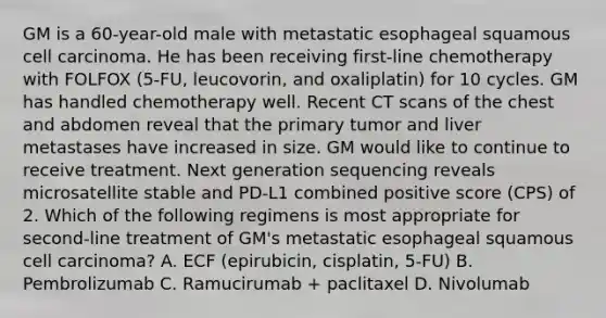 GM is a 60-year-old male with metastatic esophageal squamous cell carcinoma. He has been receiving first-line chemotherapy with FOLFOX (5-FU, leucovorin, and oxaliplatin) for 10 cycles. GM has handled chemotherapy well. Recent CT scans of the chest and abdomen reveal that the primary tumor and liver metastases have increased in size. GM would like to continue to receive treatment. Next generation sequencing reveals microsatellite stable and PD-L1 combined positive score (CPS) of 2. Which of the following regimens is most appropriate for second-line treatment of GM's metastatic esophageal squamous cell carcinoma? A. ECF (epirubicin, cisplatin, 5-FU) B. Pembrolizumab C. Ramucirumab + paclitaxel D. Nivolumab