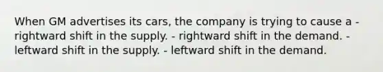 When GM advertises its cars, the company is trying to cause a - rightward shift in the supply. - rightward shift in the demand. - leftward shift in the supply. - leftward shift in the demand.