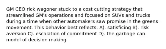 GM CEO rick wagoner stuck to a cost cutting strategy that streamlined GM's operations and focused on SUVs and trucks during a time when other automakers saw promise in the greens movement. This behavior best reflects: A). satisficing B). risk aversion C). escalation of commitment D). the garbage can model of decision making