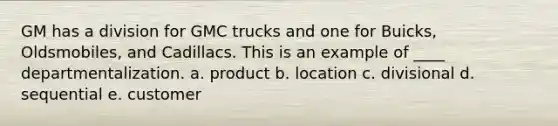 GM has a division for GMC trucks and one for Buicks, Oldsmobiles, and Cadillacs. This is an example of ____ departmentalization. a. product b. location c. divisional d. sequential e. customer