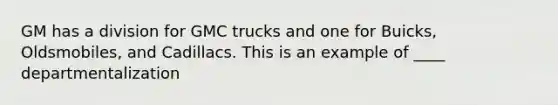 GM has a division for GMC trucks and one for Buicks, Oldsmobiles, and Cadillacs. This is an example of ____ departmentalization