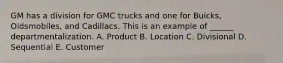 GM has a division for GMC trucks and one for Buicks, Oldsmobiles, and Cadillacs. This is an example of ______ departmentalization. A. Product B. Location C. Divisional D. Sequential E. Customer