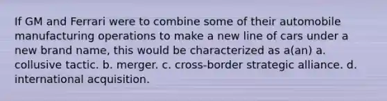 If GM and Ferrari were to combine some of their automobile manufacturing operations to make a new line of cars under a new brand name, this would be characterized as a(an) a. collusive tactic. b. merger. c. cross-border strategic alliance. d. international acquisition.