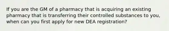 If you are the GM of a pharmacy that is acquiring an existing pharmacy that is transferring their controlled substances to you, when can you first apply for new DEA registration?