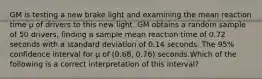 GM is testing a new brake light and examining the mean reaction time μ of drivers to this new light. GM obtains a random sample of 50 drivers, finding a sample mean reaction time of 0.72 seconds with a standard deviation of 0.14 seconds. The 95% confidence interval for μ of (0.68, 0.76) seconds.Which of the following is a correct interpretation of this interval?