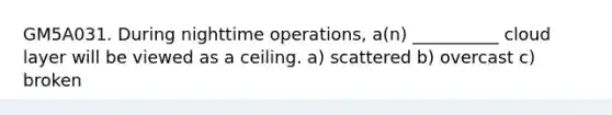 GM5A031. During nighttime operations, a(n) __________ cloud layer will be viewed as a ceiling. a) scattered b) overcast c) broken