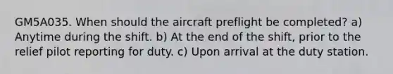 GM5A035. When should the aircraft preflight be completed? a) Anytime during the shift. b) At the end of the shift, prior to the relief pilot reporting for duty. c) Upon arrival at the duty station.