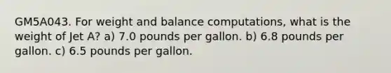 GM5A043. For weight and balance computations, what is the weight of Jet A? a) 7.0 pounds per gallon. b) 6.8 pounds per gallon. c) 6.5 pounds per gallon.