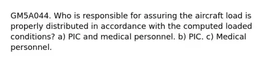 GM5A044. Who is responsible for assuring the aircraft load is properly distributed in accordance with the computed loaded conditions? a) PIC and medical personnel. b) PIC. c) Medical personnel.