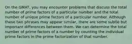 On the GMAT, you may encounter problems that discuss the total number of prime factors of a particular number and the total number of unique prime factors of a particular number. Although these two phrases may appear similar, there are some subtle but important differences between them. We can determine the total number of prime factors of a number by counting the individual prime factors in the prime factorization of that number.