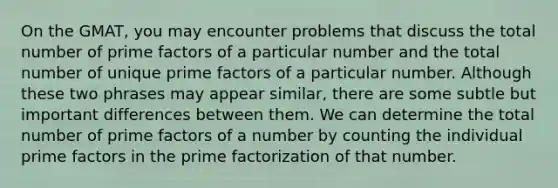 On the GMAT, you may encounter problems that discuss the total number of prime factors of a particular number and the total number of unique prime factors of a particular number. Although these two phrases may appear similar, there are some subtle but important differences between them. We can determine the total number of prime factors of a number by counting the individual prime factors in the prime factorization of that number.