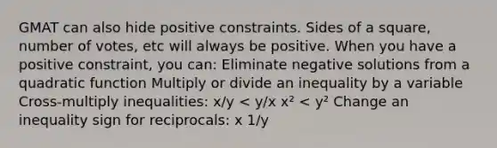 GMAT can also hide positive constraints. Sides of a square, number of votes, etc will always be positive. When you have a positive constraint, you can: Eliminate negative solutions from a quadratic function Multiply or divide an inequality by a variable Cross-multiply inequalities: x/y 1/y