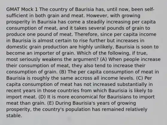 GMAT Mock 1 The country of Baurisia has, until now, been self-sufficient in both grain and meat. However, with growing prosperity in Baurisia has come a steadily increasing per capita consumption of meat, and it takes several pounds of grain to produce one pound of meat. Therefore, since per capita income in Baurisia is almost certain to rise further but increases in domestic grain production are highly unlikely, Baurisia is soon to become an importer of grain. Which of the following, if true, most seriously weakens the argument? (A) When people increase their consumption of meat, they also tend to increase their consumption of grain. (B) The per capita consumption of meat in Baurisia is roughly the same accross all income levels. (C) Per capita consumption of meat has not increased substantially in recent years in those countries from which Baurisia is likely to import meat. (D) It is more economical for Baurisians to import meat than grain. (E) During Baurisia's years of growing prosperity, the country's population has remained relatively stable.